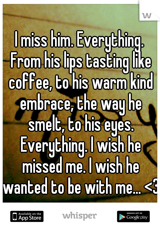 I miss him. Everything. From his lips tasting like coffee, to his warm kind embrace, the way he smelt, to his eyes. Everything. I wish he missed me. I wish he wanted to be with me... <3