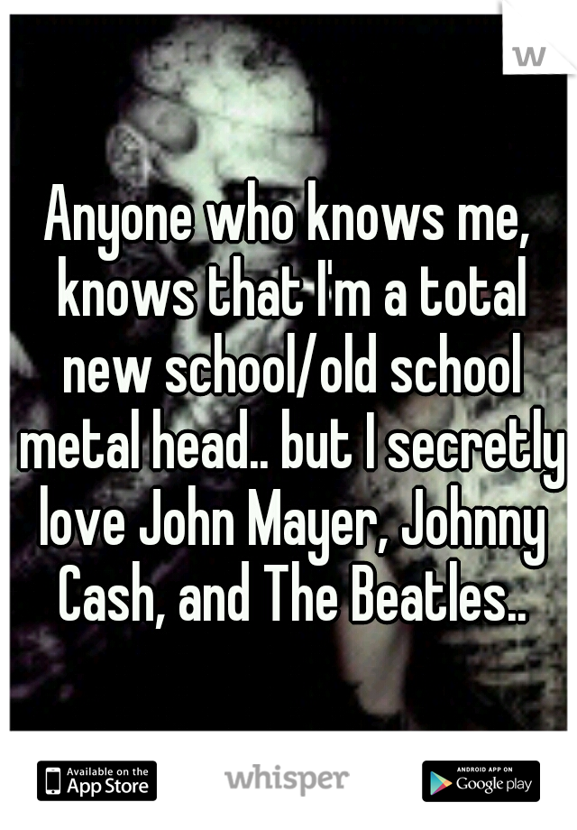 Anyone who knows me, knows that I'm a total new school/old school metal head.. but I secretly love John Mayer, Johnny Cash, and The Beatles..