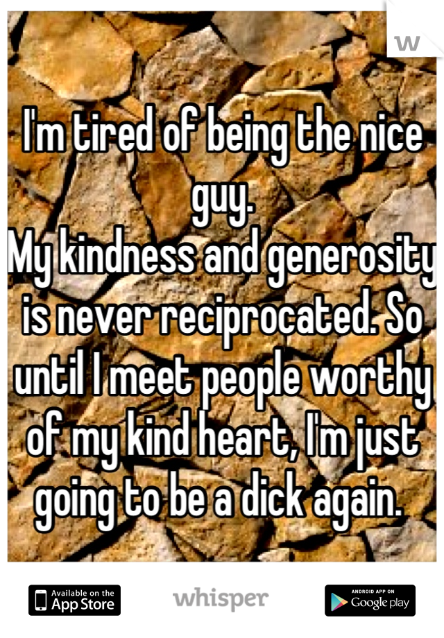I'm tired of being the nice guy. 
My kindness and generosity is never reciprocated. So until I meet people worthy of my kind heart, I'm just going to be a dick again. 