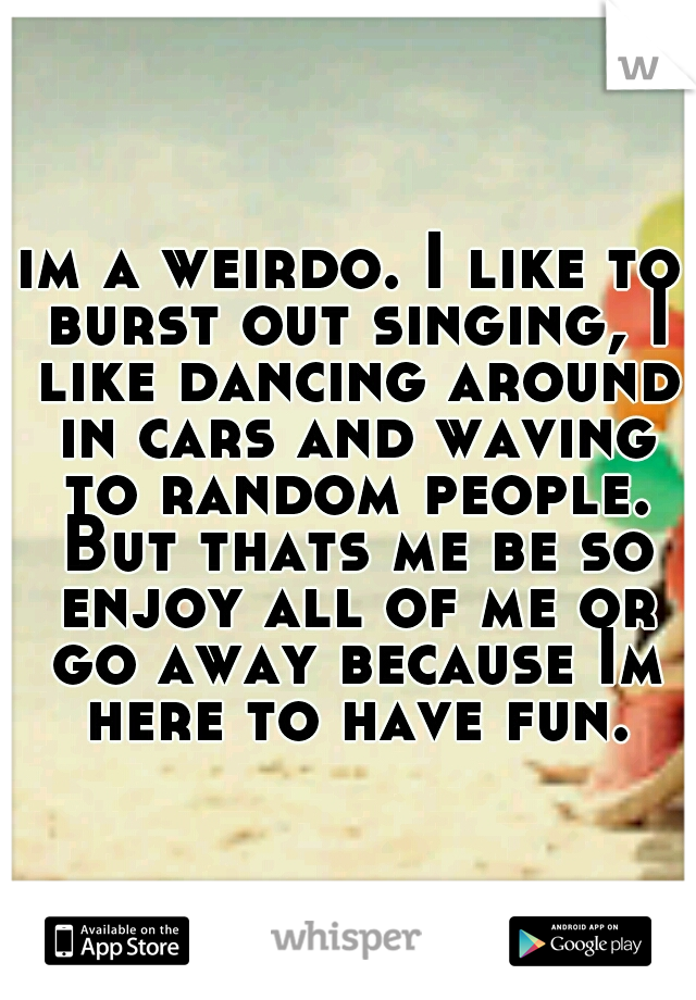im a weirdo. I like to burst out singing, I like dancing around in cars and waving to random people. But thats me be so enjoy all of me or go away because Im here to have fun.