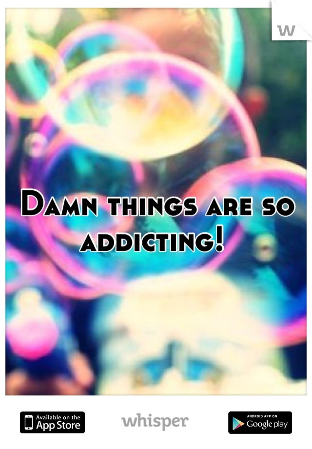 Damn things are so addicting! 