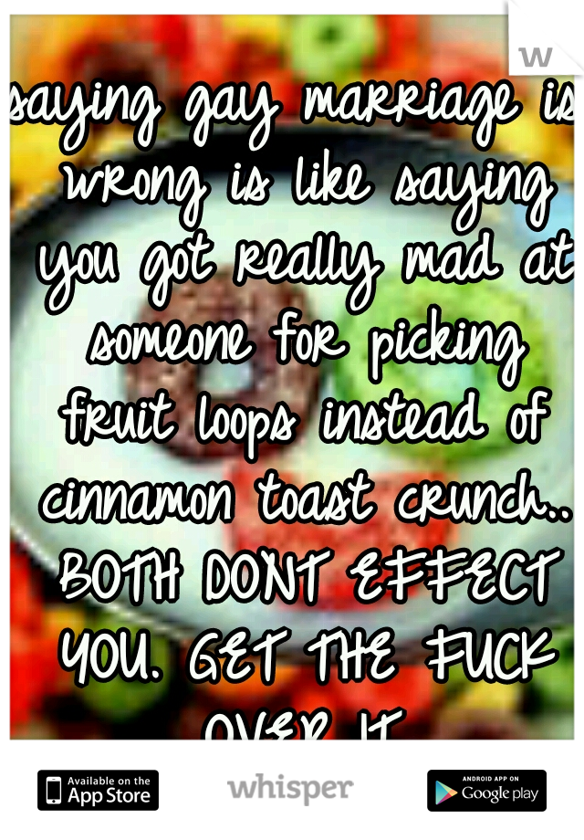 saying gay marriage is wrong is like saying you got really mad at someone for picking fruit loops instead of cinnamon toast crunch.. BOTH DONT EFFECT YOU. GET THE FUCK OVER IT.