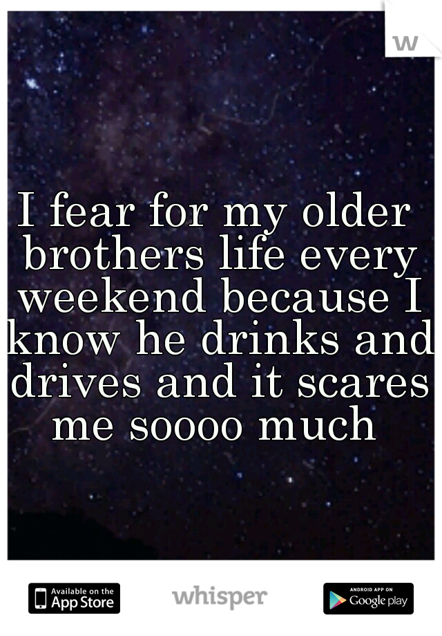 I fear for my older brothers life every weekend because I know he drinks and drives and it scares me soooo much 