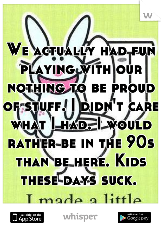 We actually had fun playing with our nothing to be proud of stuff. I didn't care what I had. I would rather be in the 90s than be here. Kids these days suck. 