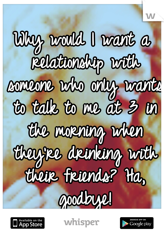 Why would I want a relationship with someone who only wants to talk to me at 3 in the morning when they're drinking with their friends? Ha, goodbye!