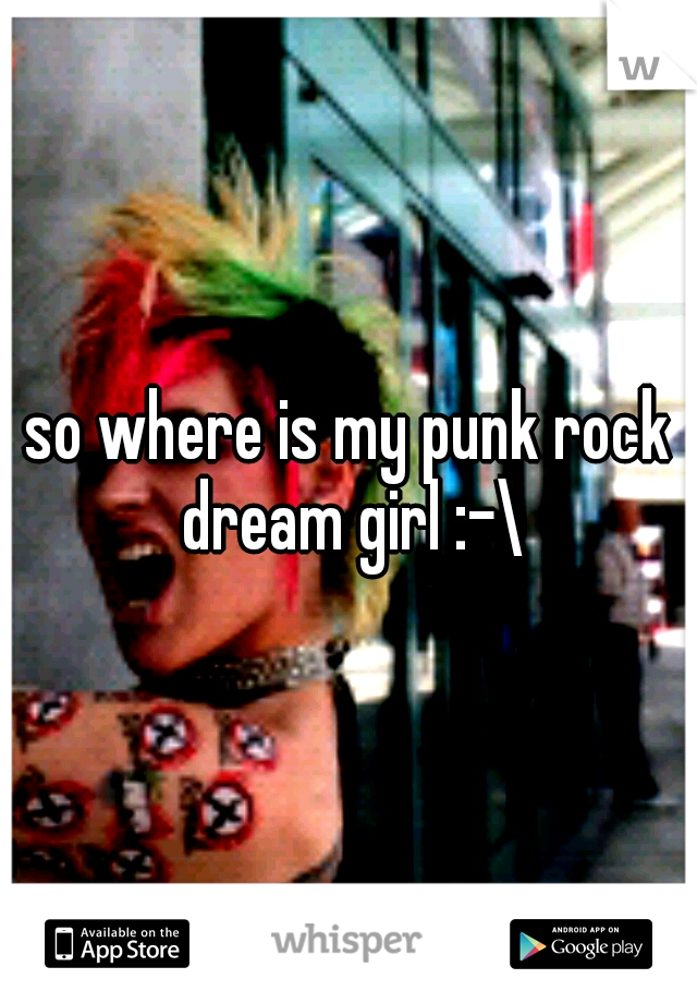so where is my punk rock dream girl :-\