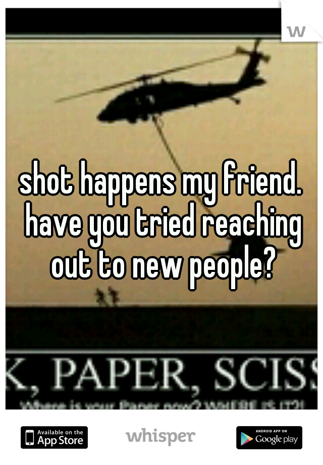 shot happens my friend. have you tried reaching out to new people?