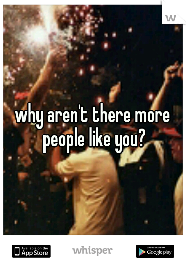 why aren't there more people like you?