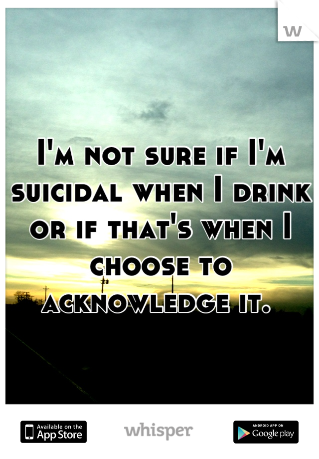 I'm not sure if I'm suicidal when I drink or if that's when I choose to acknowledge it. 