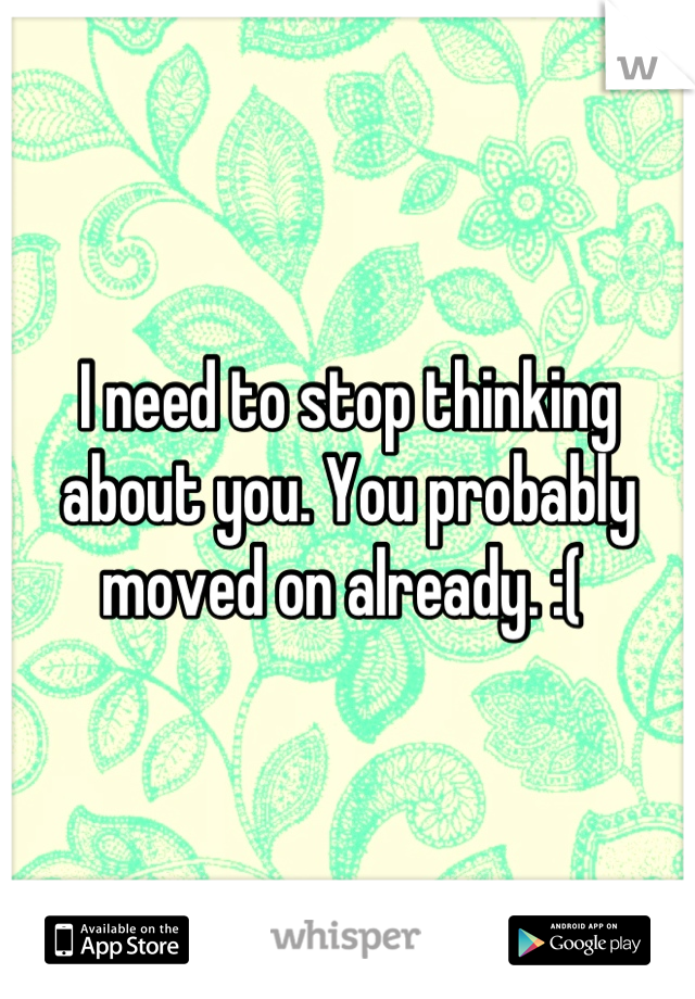 I need to stop thinking about you. You probably moved on already. :( 