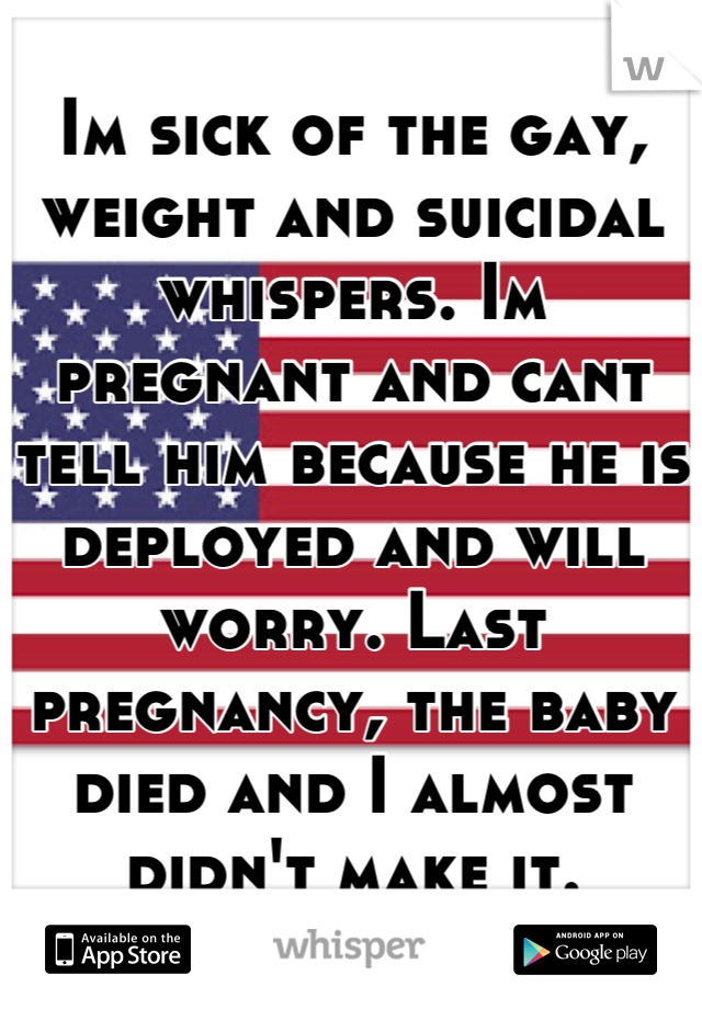Im sick of the gay, weight and suicidal whispers. Im pregnant and cant tell him because he is deployed and will worry. Last pregnancy, the baby died and I almost didn't make it.