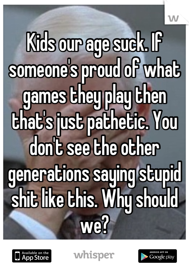 Kids our age suck. If someone's proud of what games they play then that's just pathetic. You don't see the other generations saying stupid shit like this. Why should we?