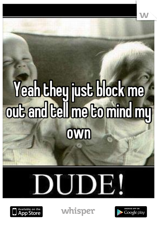 Yeah they just block me out and tell me to mind my own