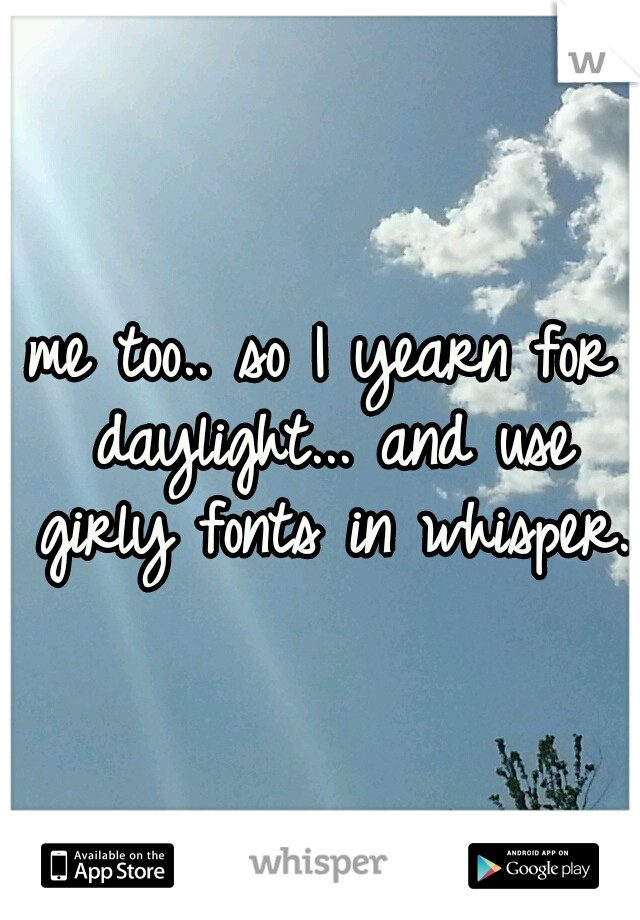 me too.. so I yearn for daylight... and use girly fonts in whisper. 
