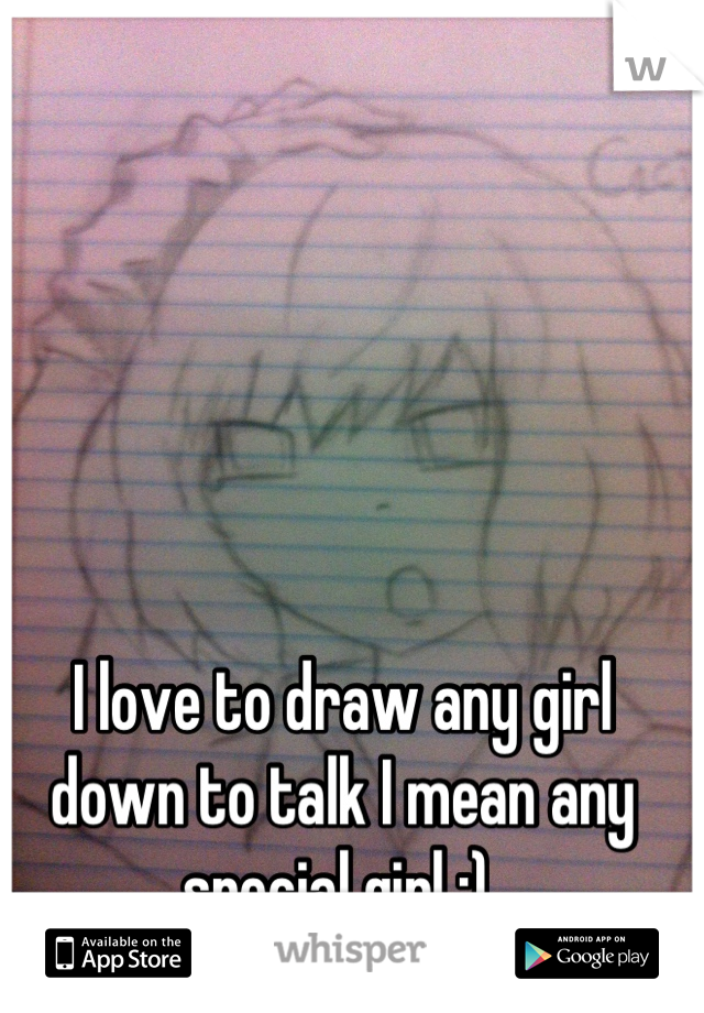 I love to draw any girl down to talk I mean any special girl :) 