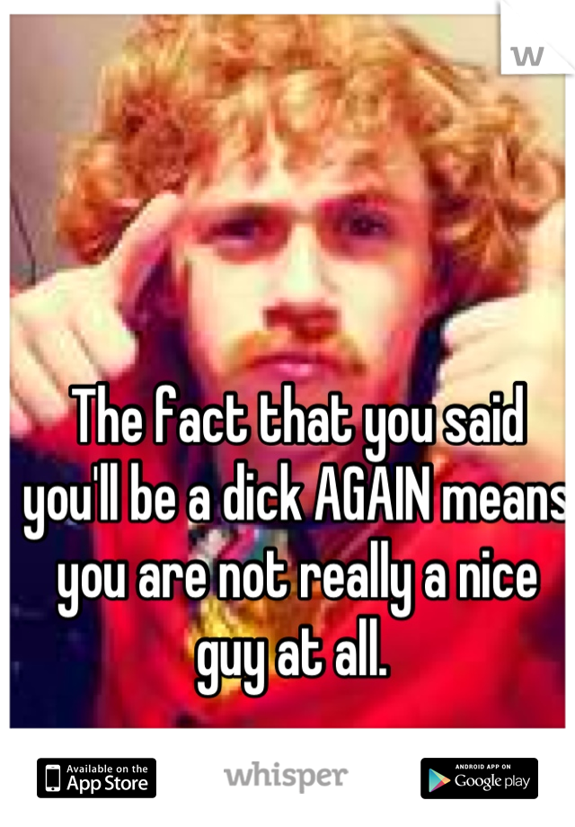 The fact that you said you'll be a dick AGAIN means you are not really a nice guy at all. 