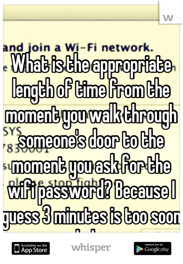 What is the appropriate length of time from the moment you walk through someone's door to the moment you ask for the wifi password? Because I guess 3 minutes is too soon haha