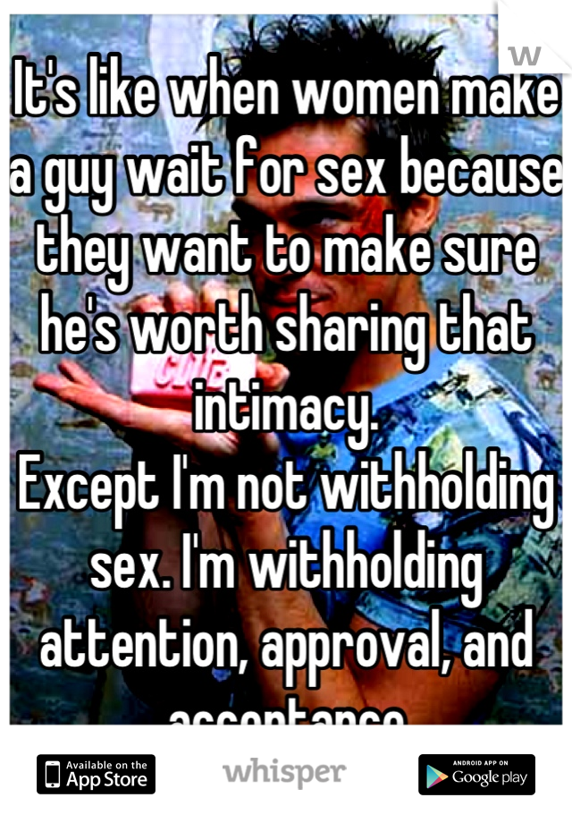 It's like when women make a guy wait for sex because they want to make sure he's worth sharing that intimacy. 
Except I'm not withholding sex. I'm withholding attention, approval, and acceptance