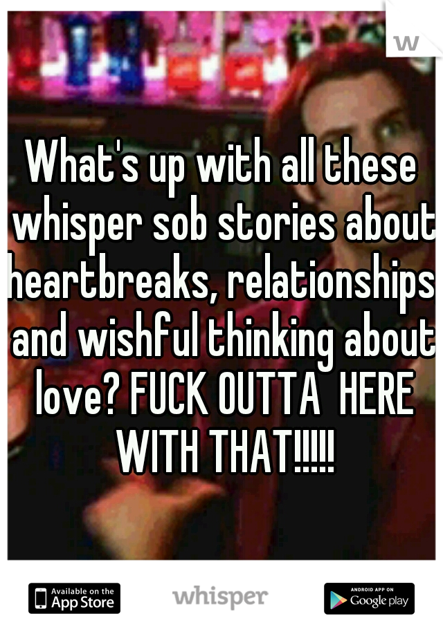 What's up with all these whisper sob stories about heartbreaks, relationships, and wishful thinking about love? FUCK OUTTA  HERE WITH THAT!!!!!
