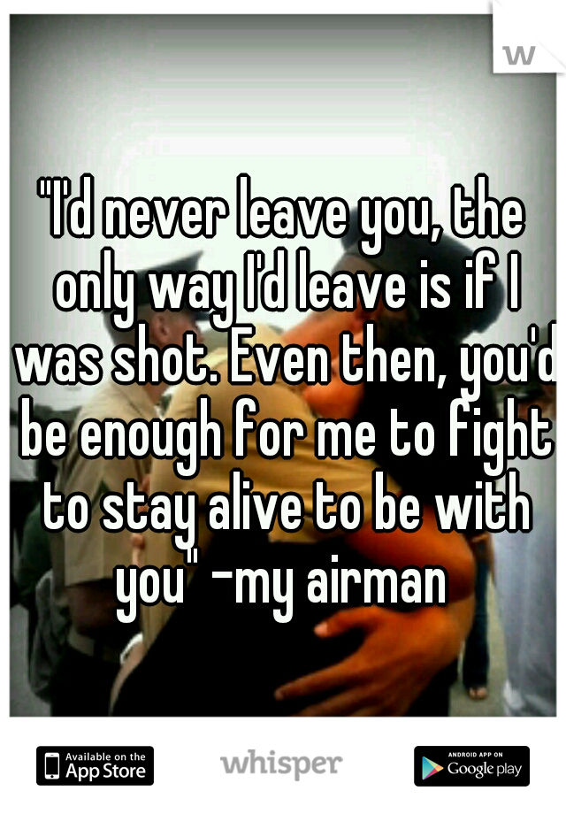 "I'd never leave you, the only way I'd leave is if I was shot. Even then, you'd be enough for me to fight to stay alive to be with you" -my airman 
