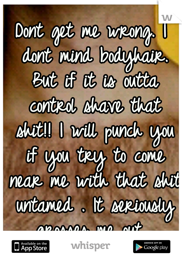 Dont get me wrong. I dont mind bodyhair. But if it is outta control shave that shit!! I will punch you if you try to come near me with that shit untamed . It seriously grosses me out. 