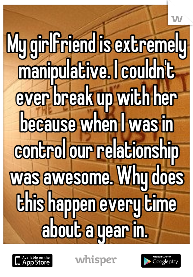 My girlfriend is extremely manipulative. I couldn't ever break up with her because when I was in control our relationship was awesome. Why does this happen every time about a year in. 