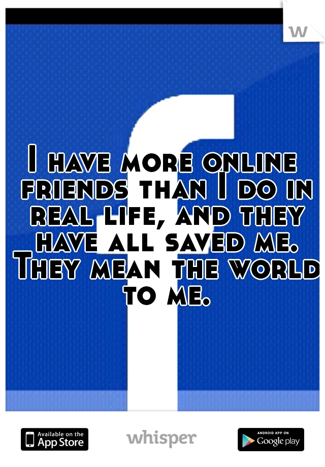 I have more online friends than I do in real life, and they have all saved me. They mean the world to me.