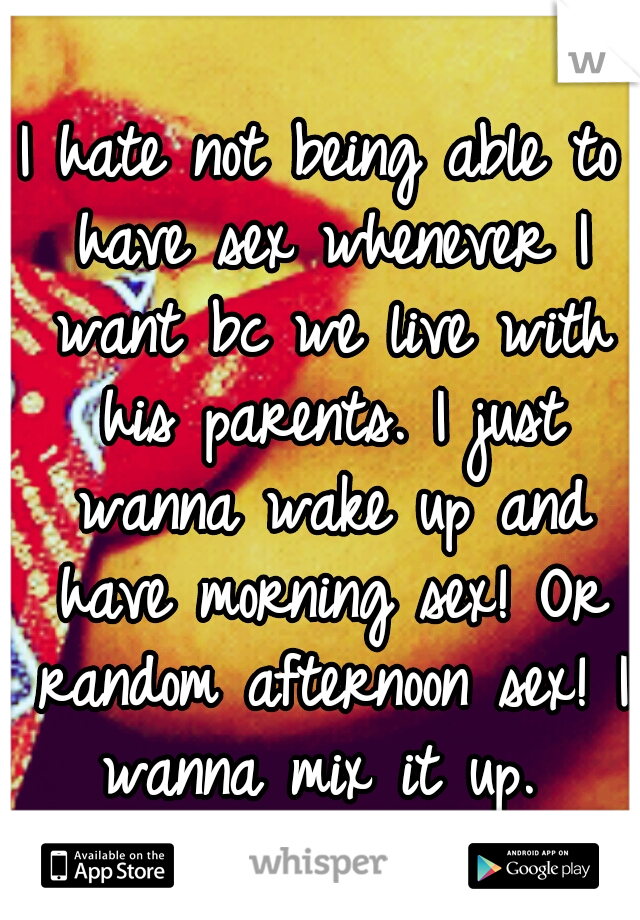 I hate not being able to have sex whenever I want bc we live with his parents. I just wanna wake up and have morning sex! Or random afternoon sex! I wanna mix it up. 