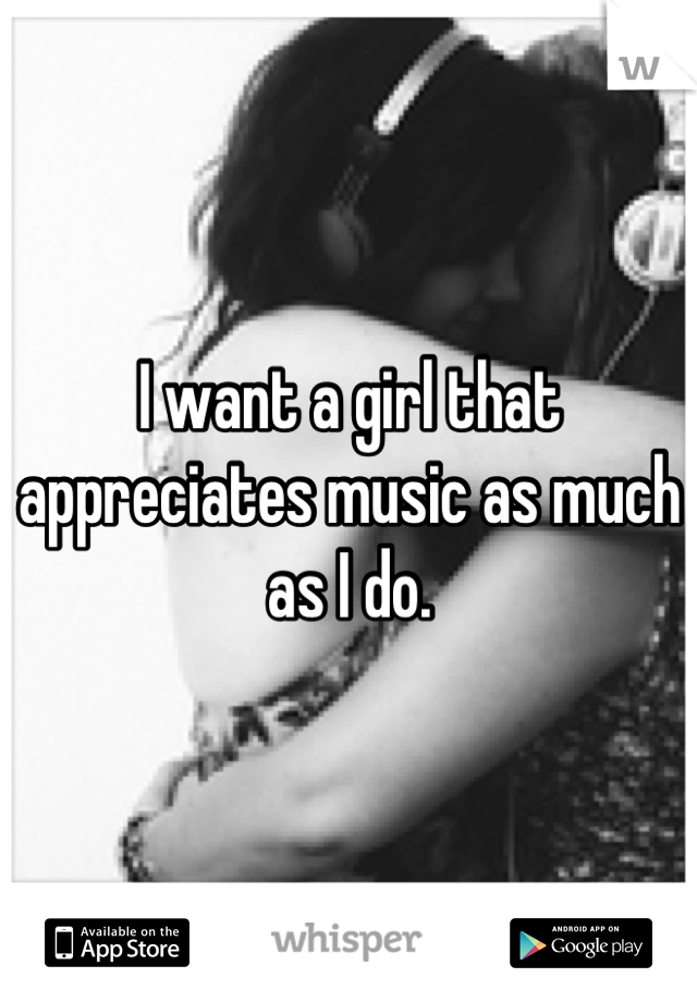 I want a girl that appreciates music as much as I do.