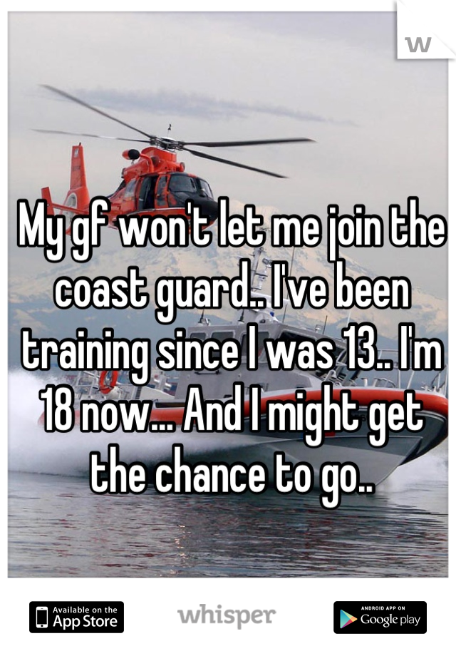 My gf won't let me join the coast guard.. I've been training since I was 13.. I'm 18 now... And I might get the chance to go..
