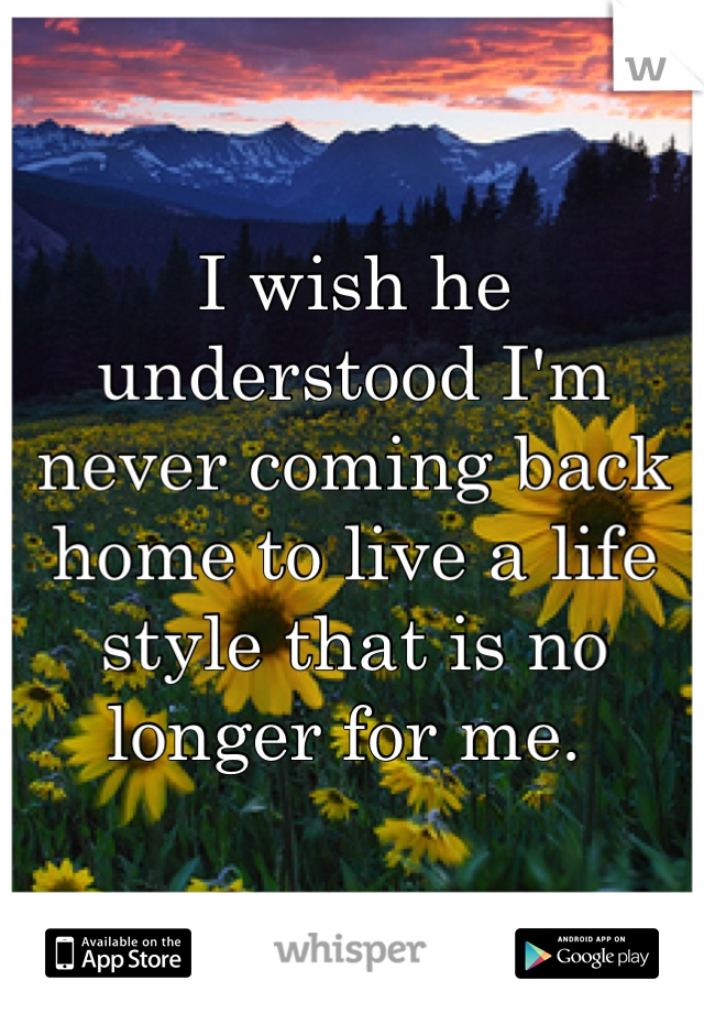 I wish he understood I'm never coming back home to live a life style that is no longer for me. 