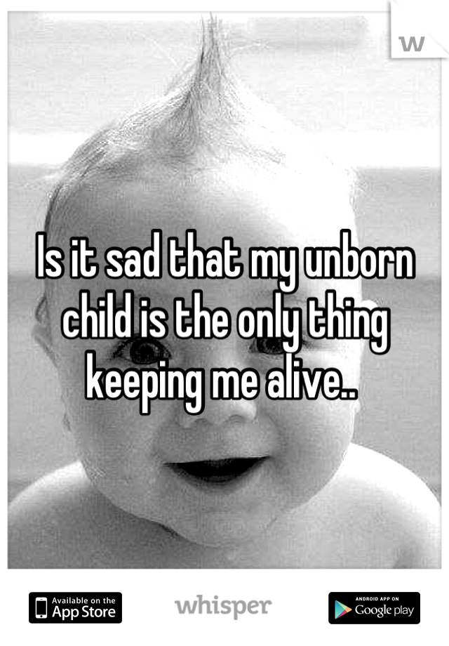 Is it sad that my unborn child is the only thing keeping me alive.. 