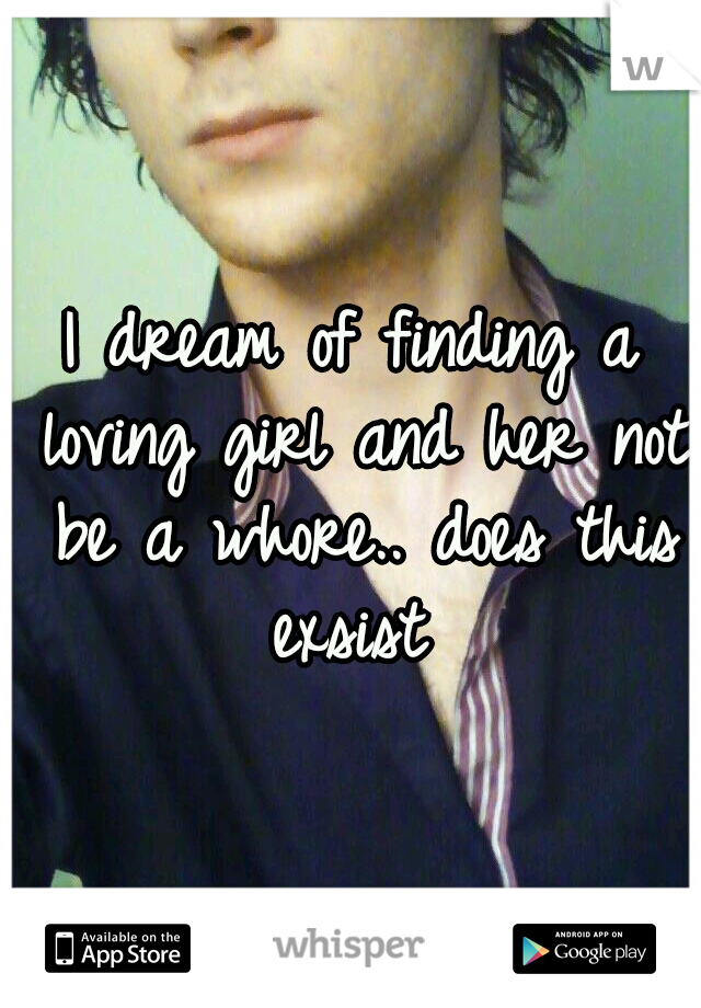 I dream of finding a loving girl and her not be a whore.. does this exsist 