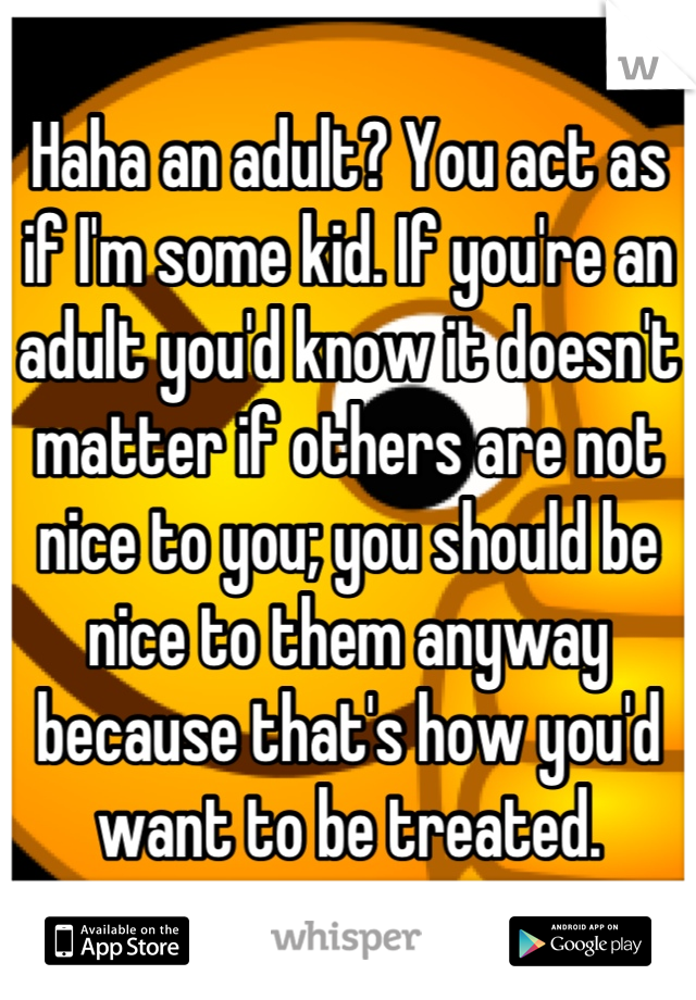 Haha an adult? You act as if I'm some kid. If you're an adult you'd know it doesn't matter if others are not nice to you; you should be nice to them anyway because that's how you'd want to be treated.