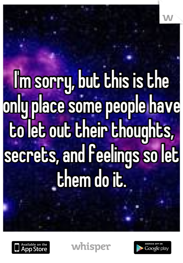 I'm sorry, but this is the only place some people have to let out their thoughts, secrets, and feelings so let them do it.