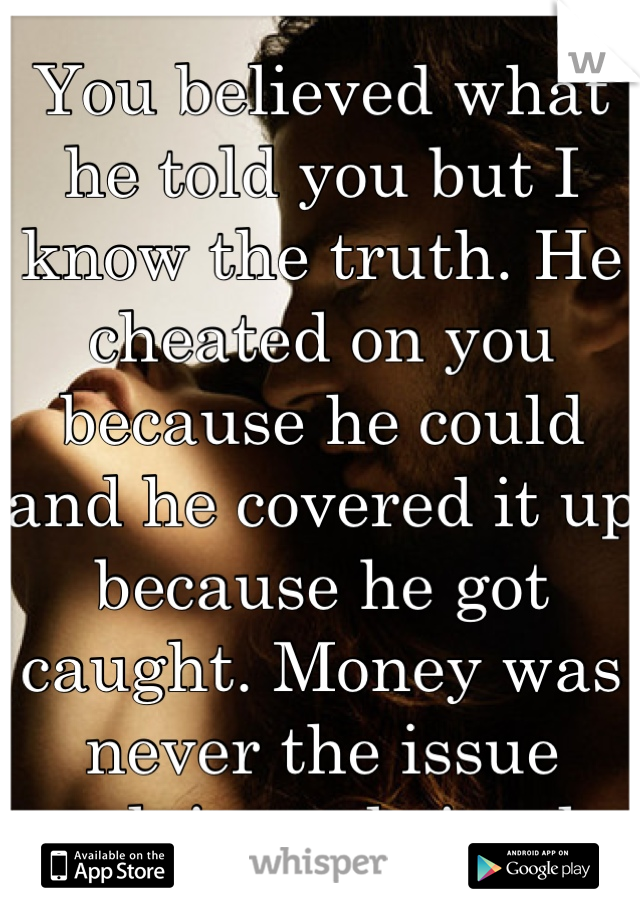 You believed what he told you but I know the truth. He cheated on you because he could and he covered it up because he got caught. Money was never the issue ...plain and simple