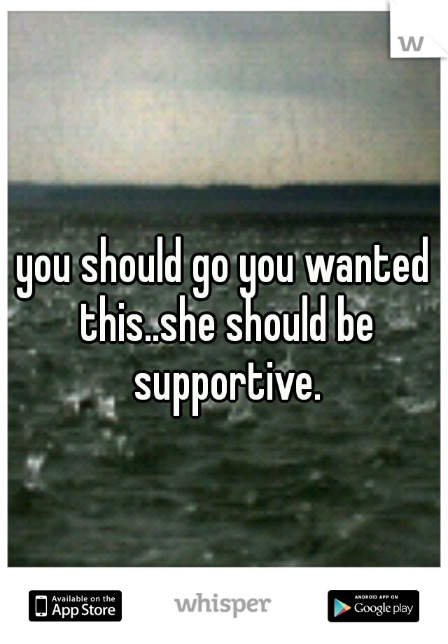 you should go you wanted this..she should be supportive.