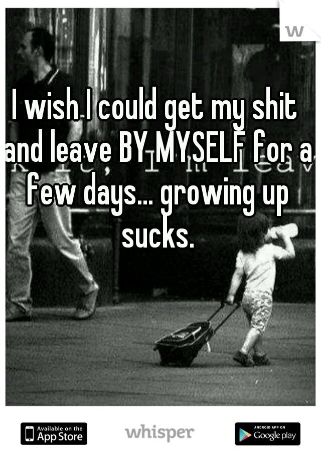 I wish I could get my shit and leave BY MYSELF for a few days... growing up sucks.