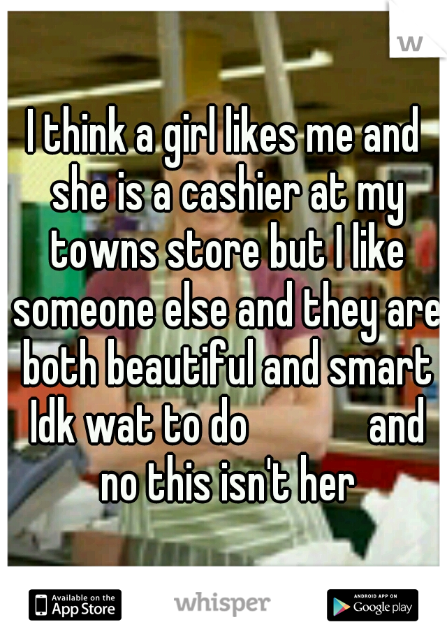 I think a girl likes me and she is a cashier at my towns store but I like someone else and they are both beautiful and smart Idk wat to do




 and no this isn't her