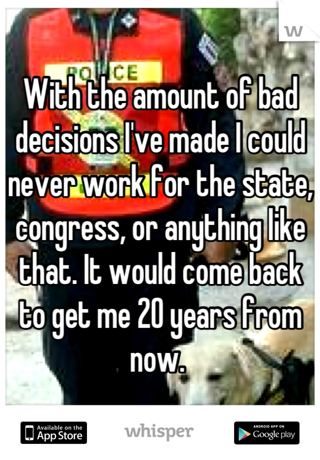 With the amount of bad decisions I've made I could never work for the state, congress, or anything like that. It would come back to get me 20 years from now. 