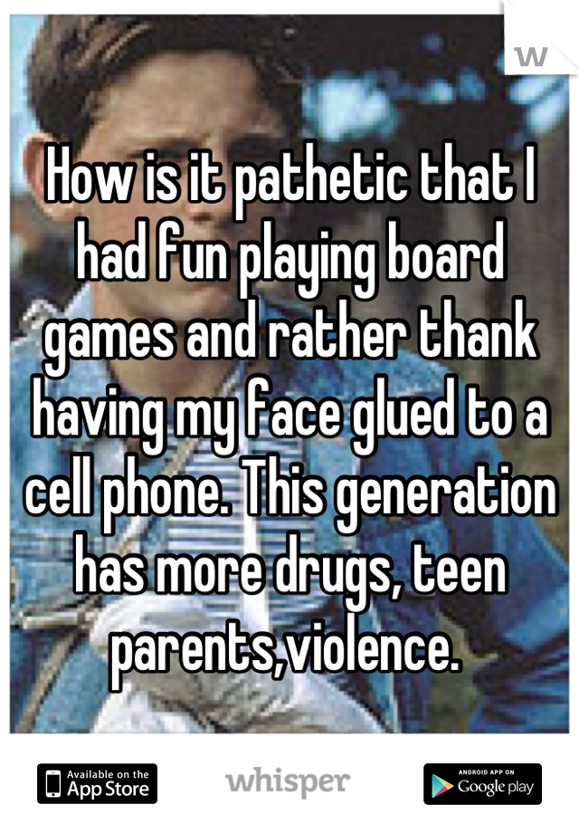 How is it pathetic that I had fun playing board games and rather thank having my face glued to a cell phone. This generation has more drugs, teen parents,violence. 