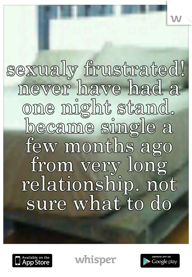 sexualy frustrated! never have had a one night stand. became single a few months ago from very long relationship. not sure what to do