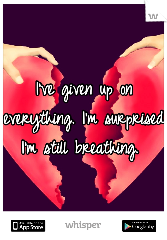 I've given up on everything. I'm surprised I'm still breathing. 