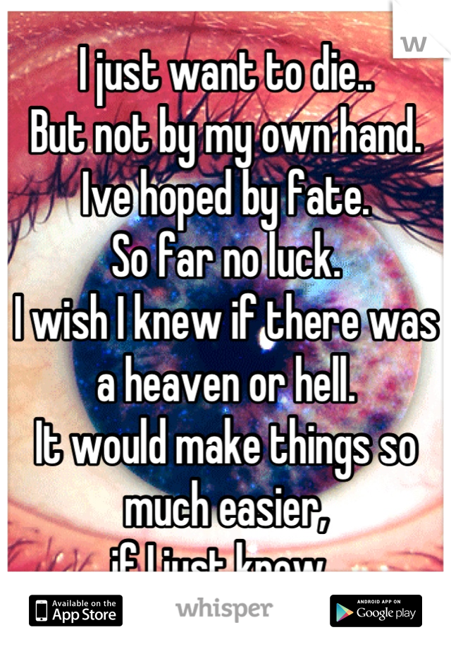 I just want to die..
But not by my own hand.
Ive hoped by fate.
So far no luck.
I wish I knew if there was a heaven or hell.
It would make things so much easier, 
if I just knew. 