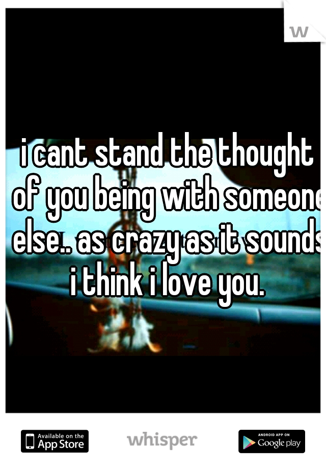 i cant stand the thought of you being with someone else.. as crazy as it sounds i think i love you. 