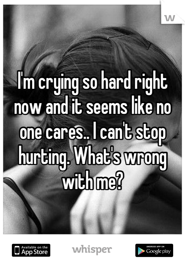 I'm crying so hard right now and it seems like no one cares.. I can't stop hurting. What's wrong with me?