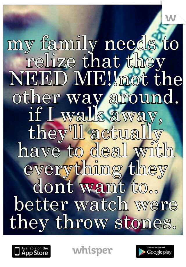 my family needs to relize that they NEED ME!!not the other way around. if I walk away, they'll actually have to deal with everything they dont want to.. better watch were they throw stones. 