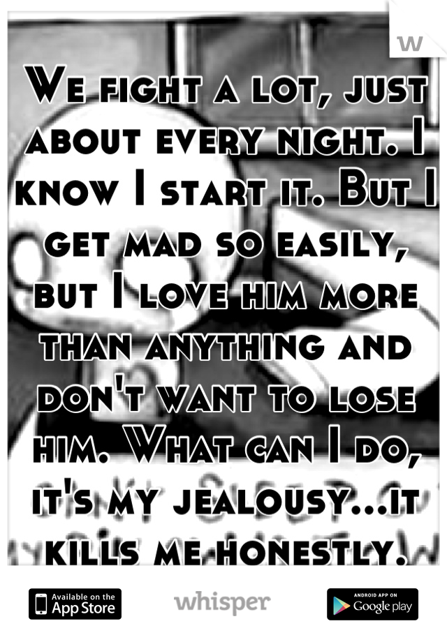 We fight a lot, just about every night. I know I start it. But I get mad so easily, but I love him more than anything and don't want to lose him. What can I do, it's my jealousy...it kills me honestly.