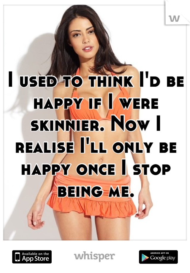 I used to think I'd be happy if I were skinnier. Now I realise I'll only be happy once I stop being me.