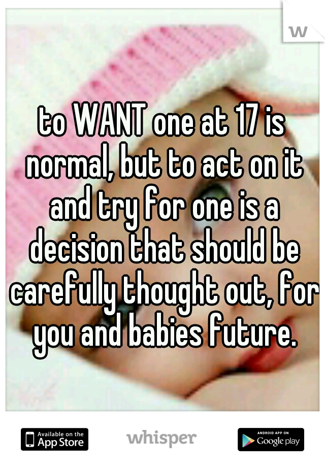 to WANT one at 17 is normal, but to act on it and try for one is a decision that should be carefully thought out, for you and babies future.